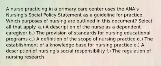 A nurse practicing in a primary care center uses the ANA's Nursing's Social Policy Statement as a guideline for practice. Which purposes of nursing are outlined in this document? Select all that apply. a.) A description of the nurse as a dependent caregiver b.) The provision of standards for nursing educational programs c.) A definition of the scope of nursing practice d.) The establishment of a knowledge base for nursing practice e.) A description of nursing's social responsibility f.) The regulation of nursing research