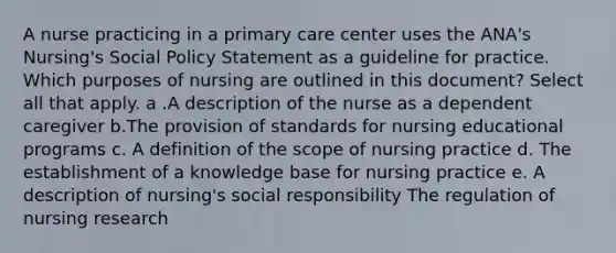 A nurse practicing in a primary care center uses the ANA's Nursing's Social Policy Statement as a guideline for practice. Which purposes of nursing are outlined in this document? Select all that apply. a .A description of the nurse as a dependent caregiver b.The provision of standards for nursing educational programs c. A definition of the scope of nursing practice d. The establishment of a knowledge base for nursing practice e. A description of nursing's social responsibility The regulation of nursing research