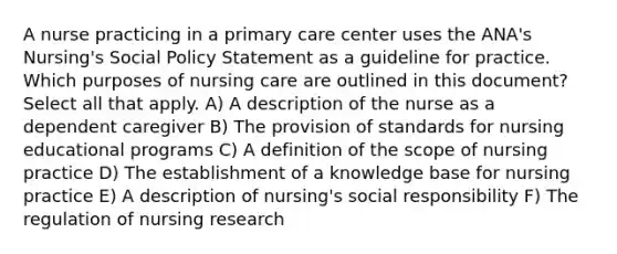 A nurse practicing in a primary care center uses the ANA's Nursing's Social Policy Statement as a guideline for practice. Which purposes of nursing care are outlined in this document? Select all that apply. A) A description of the nurse as a dependent caregiver B) The provision of standards for nursing educational programs C) A definition of the scope of nursing practice D) The establishment of a knowledge base for nursing practice E) A description of nursing's social responsibility F) The regulation of nursing research