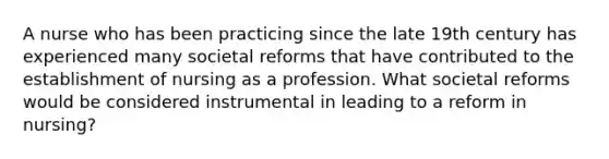 A nurse who has been practicing since the late 19th century has experienced many societal reforms that have contributed to the establishment of nursing as a profession. What societal reforms would be considered instrumental in leading to a reform in nursing?