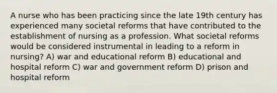 A nurse who has been practicing since the late 19th century has experienced many societal reforms that have contributed to the establishment of nursing as a profession. What societal reforms would be considered instrumental in leading to a reform in nursing? A) war and educational reform B) educational and hospital reform C) war and government reform D) prison and hospital reform