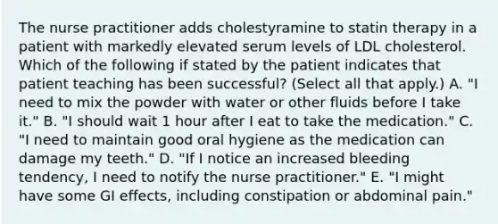 The nurse practitioner adds cholestyramine to statin therapy in a patient with markedly elevated serum levels of LDL cholesterol. Which of the following if stated by the patient indicates that patient teaching has been successful? (Select all that apply.) A. "I need to mix the powder with water or other fluids before I take it." B. "I should wait 1 hour after I eat to take the medication." C. "I need to maintain good oral hygiene as the medication can damage my teeth." D. "If I notice an increased bleeding tendency, I need to notify the nurse practitioner." E. "I might have some GI effects, including constipation or abdominal pain."