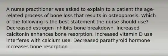 A nurse practitioner was asked to explain to a patient the age-related process of bone loss that results in osteoporosis. Which of the following is the best statement the nurse should use? Decreased estrogen inhibits bone breakdown. Increased calcitonin enhances bone resorption. Increased vitamin D use interferes with calcium use. Decreased parathyroid hormone increases bone resorption.