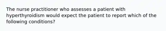 The nurse practitioner who assesses a patient with hyperthyroidism would expect the patient to report which of the following conditions?