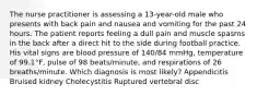 The nurse practitioner is assessing a 13-year-old male who presents with back pain and nausea and vomiting for the past 24 hours. The patient reports feeling a dull pain and muscle spasms in the back after a direct hit to the side during football practice. His vital signs are blood pressure of 140/84 mmHg, temperature of 99.1°F, pulse of 98 beats/minute, and respirations of 26 breaths/minute. Which diagnosis is most likely? Appendicitis Bruised kidney Cholecystitis Ruptured vertebral disc