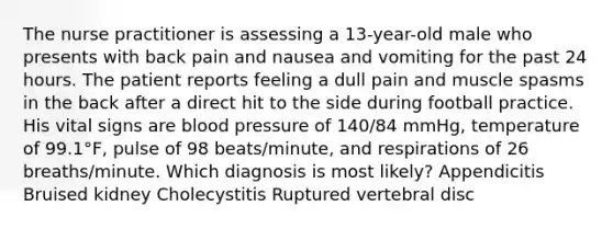 The nurse practitioner is assessing a 13-year-old male who presents with back pain and nausea and vomiting for the past 24 hours. The patient reports feeling a dull pain and muscle spasms in the back after a direct hit to the side during football practice. His vital signs are blood pressure of 140/84 mmHg, temperature of 99.1°F, pulse of 98 beats/minute, and respirations of 26 breaths/minute. Which diagnosis is most likely? Appendicitis Bruised kidney Cholecystitis Ruptured vertebral disc