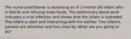 The nurse practitioner is assessing an ill 2-month old infant who is febrile and refusing most fluids. The preliminary blood work indicates a viral infection and shows that the infant is hydrated. The infant is alert and interacting with his mother. The infant's parents are attentive and live close by. What are you going to do?