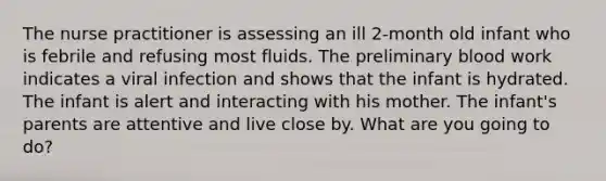 The nurse practitioner is assessing an ill 2-month old infant who is febrile and refusing most fluids. The preliminary blood work indicates a viral infection and shows that the infant is hydrated. The infant is alert and interacting with his mother. The infant's parents are attentive and live close by. What are you going to do?