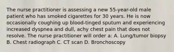 The nurse practitioner is assessing a new 55-year-old male patient who has smoked cigarettes for 30 years. He is now occasionally coughing up blood-tinged sputum and experiencing increased dyspnea and dull, achy chest pain that does not resolve. The nurse practitioner will order a: A. Lung/tumor biopsy B. Chest radiograph C. CT scan D. Bronchoscopy