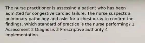 The nurse practitioner is assessing a patient who has been admitted for congestive cardiac failure. The nurse suspects a pulmonary pathology and asks for a chest x-ray to confirm the findings. Which standard of practice is the nurse performing? 1 Assessment 2 Diagnosis 3 Prescriptive authority 4 Implementation