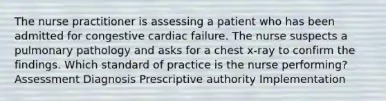 The nurse practitioner is assessing a patient who has been admitted for congestive cardiac failure. The nurse suspects a pulmonary pathology and asks for a chest x-ray to confirm the findings. Which standard of practice is the nurse performing? Assessment Diagnosis Prescriptive authority Implementation