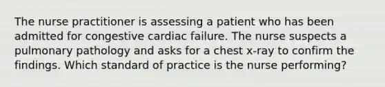 The nurse practitioner is assessing a patient who has been admitted for congestive cardiac failure. The nurse suspects a pulmonary pathology and asks for a chest x-ray to confirm the findings. Which standard of practice is the nurse performing?