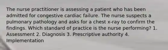 The nurse practitioner is assessing a patient who has been admitted for congestive cardiac failure. The nurse suspects a pulmonary pathology and asks for a chest x-ray to confirm the findings. Which standard of practice is the nurse performing? 1. Assessment 2. Diagnosis 3. Prescriptive authority 4. Implementation