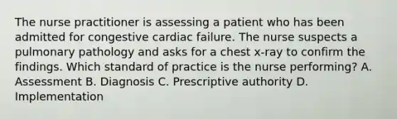 The nurse practitioner is assessing a patient who has been admitted for congestive cardiac failure. The nurse suspects a pulmonary pathology and asks for a chest x-ray to confirm the findings. Which standard of practice is the nurse performing? A. Assessment B. Diagnosis C. Prescriptive authority D. Implementation