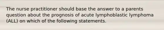 The nurse practitioner should base the answer to a parents question about the prognosis of acute lymphoblastic lymphoma (ALL) on which of the following statements.