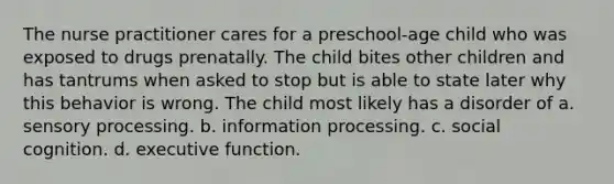 The nurse practitioner cares for a preschool-age child who was exposed to drugs prenatally. The child bites other children and has tantrums when asked to stop but is able to state later why this behavior is wrong. The child most likely has a disorder of a. sensory processing. b. information processing. c. social cognition. d. executive function.