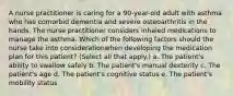 A nurse practitioner is caring for a 90-year-old adult with asthma who has comorbid dementia and severe osteoarthritis in the hands. The nurse practitioner considers inhaled medications to manage the asthma. Which of the following factors should the nurse take into considerationwhen developing the medication plan for this patient? (Select all that apply.) a. The patient's ability to swallow safely b. The patient's manual dexterity c. The patient's age d. The patient's cognitive status e. The patient's mobility status