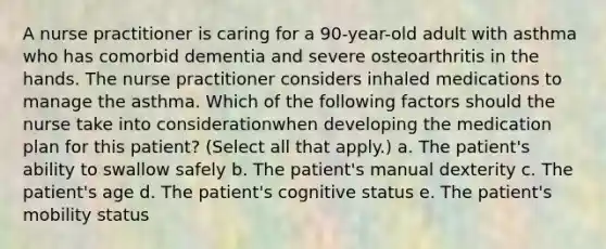 A nurse practitioner is caring for a 90-year-old adult with asthma who has comorbid dementia and severe osteoarthritis in the hands. The nurse practitioner considers inhaled medications to manage the asthma. Which of the following factors should the nurse take into considerationwhen developing the medication plan for this patient? (Select all that apply.) a. The patient's ability to swallow safely b. The patient's manual dexterity c. The patient's age d. The patient's cognitive status e. The patient's mobility status