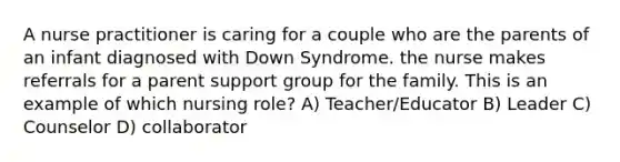 A nurse practitioner is caring for a couple who are the parents of an infant diagnosed with Down Syndrome. the nurse makes referrals for a parent support group for the family. This is an example of which nursing role? A) Teacher/Educator B) Leader C) Counselor D) collaborator