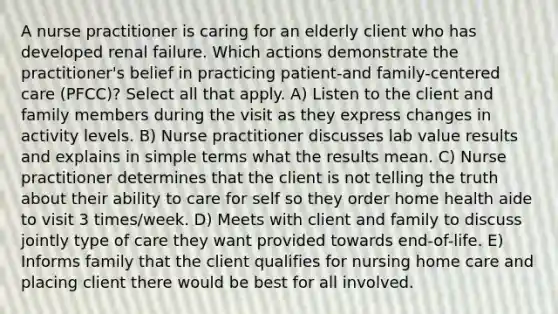 A nurse practitioner is caring for an elderly client who has developed renal failure. Which actions demonstrate the practitioner's belief in practicing patient-and family-centered care (PFCC)? Select all that apply. A) Listen to the client and family members during the visit as they express changes in activity levels. B) Nurse practitioner discusses lab value results and explains in simple terms what the results mean. C) Nurse practitioner determines that the client is not telling the truth about their ability to care for self so they order home health aide to visit 3 times/week. D) Meets with client and family to discuss jointly type of care they want provided towards end-of-life. E) Informs family that the client qualifies for nursing home care and placing client there would be best for all involved.