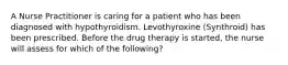 A Nurse Practitioner is caring for a patient who has been diagnosed with hypothyroidism. Levothyroxine (Synthroid) has been prescribed. Before the drug therapy is started, the nurse will assess for which of the following?