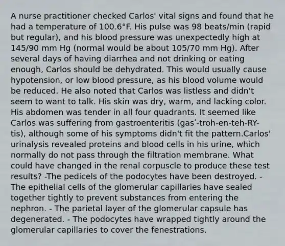 A nurse practitioner checked Carlos' vital signs and found that he had a temperature of 100.6°F. His pulse was 98 beats/min (rapid but regular), and his blood pressure was unexpectedly high at 145/90 mm Hg (normal would be about 105/70 mm Hg). After several days of having diarrhea and not drinking or eating enough, Carlos should be dehydrated. This would usually cause hypotension, or low blood pressure, as his blood volume would be reduced. He also noted that Carlos was listless and didn't seem to want to talk. His skin was dry, warm, and lacking color. His abdomen was tender in all four quadrants. It seemed like Carlos was suffering from gastroenteritis (gasʹ-troh-en-teh-RY-tis), although some of his symptoms didn't fit the pattern.Carlos' urinalysis revealed proteins and blood cells in his urine, which normally do not pass through the filtration membrane. What could have changed in the renal corpuscle to produce these test results? -The pedicels of the podocytes have been destroyed. - The epithelial cells of the glomerular capillaries have sealed together tightly to prevent substances from entering the nephron. - The parietal layer of the glomerular capsule has degenerated. - The podocytes have wrapped tightly around the glomerular capillaries to cover the fenestrations.