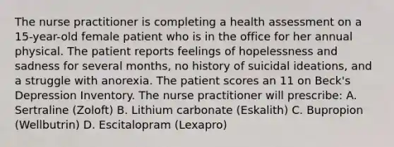 The nurse practitioner is completing a health assessment on a 15-year-old female patient who is in the office for her annual physical. The patient reports feelings of hopelessness and sadness for several months, no history of suicidal ideations, and a struggle with anorexia. The patient scores an 11 on Beck's Depression Inventory. The nurse practitioner will prescribe: A. Sertraline (Zoloft) B. Lithium carbonate (Eskalith) C. Bupropion (Wellbutrin) D. Escitalopram (Lexapro)