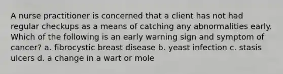 A nurse practitioner is concerned that a client has not had regular checkups as a means of catching any abnormalities early. Which of the following is an early warning sign and symptom of cancer? a. fibrocystic breast disease b. yeast infection c. stasis ulcers d. a change in a wart or mole