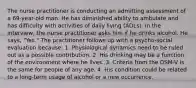 The nurse practitioner is conducting an admitting assessment of a 69-year-old man. He has diminished ability to ambulate and has difficulty with activities of daily living (ADLs). In the interview, the nurse practitioner asks him if he drinks alcohol. He says, "Yes." The practitioner follows up with a psycho-social evaluation because: 1. Physiological dynamics need to be ruled out as a possible contribution. 2. His drinking may be a function of the environment where he lives. 3. Criteria from the DSM-V is the same for people of any age. 4. His condition could be related to a long-term usage of alcohol or a new occurrence.