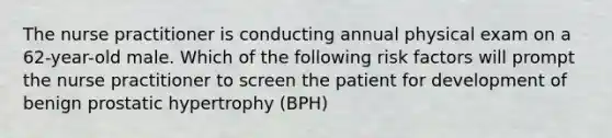 The nurse practitioner is conducting annual physical exam on a 62-year-old male. Which of the following risk factors will prompt the nurse practitioner to screen the patient for development of benign prostatic hypertrophy (BPH)