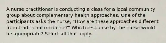 A nurse practitioner is conducting a class for a local community group about complementary health approaches. One of the participants asks the nurse, "How are these approaches different from traditional medicine?" Which response by the nurse would be appropriate? Select all that apply.