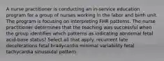 A nurse practitioner is conducting an in-service education program for a group of nurses working in the labor and birth unit. The program is focusing on interpreting FHR patterns. The nurse practitioner determines that the teaching was successful when the group identifies which patterns as indicating abnormal fetal acid-base status? Select all that apply. recurrent late decelerations fetal bradycardia minimal variability fetal tachycardia sinusoidal pattern