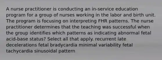 A nurse practitioner is conducting an in-service education program for a group of nurses working in the labor and birth unit. The program is focusing on interpreting FHR patterns. The nurse practitioner determines that the teaching was successful when the group identifies which patterns as indicating abnormal fetal acid-base status? Select all that apply. recurrent late decelerations fetal bradycardia minimal variability fetal tachycardia sinusoidal pattern