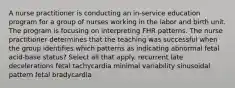 A nurse practitioner is conducting an in-service education program for a group of nurses working in the labor and birth unit. The program is focusing on interpreting FHR patterns. The nurse practitioner determines that the teaching was successful when the group identifies which patterns as indicating abnormal fetal acid-base status? Select all that apply. recurrent late decelerations fetal tachycardia minimal variability sinusoidal pattern fetal bradycardia