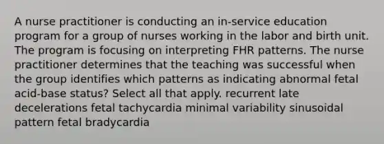 A nurse practitioner is conducting an in-service education program for a group of nurses working in the labor and birth unit. The program is focusing on interpreting FHR patterns. The nurse practitioner determines that the teaching was successful when the group identifies which patterns as indicating abnormal fetal acid-base status? Select all that apply. recurrent late decelerations fetal tachycardia minimal variability sinusoidal pattern fetal bradycardia