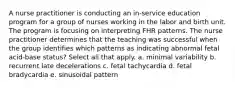 A nurse practitioner is conducting an in-service education program for a group of nurses working in the labor and birth unit. The program is focusing on interpreting FHR patterns. The nurse practitioner determines that the teaching was successful when the group identifies which patterns as indicating abnormal fetal acid-base status? Select all that apply. a. minimal variability b. recurrent late decelerations c. fetal tachycardia d. fetal bradycardia e. sinusoidal pattern