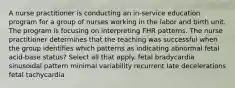 A nurse practitioner is conducting an in-service education program for a group of nurses working in the labor and birth unit. The program is focusing on interpreting FHR patterns. The nurse practitioner determines that the teaching was successful when the group identifies which patterns as indicating abnormal fetal acid-base status? Select all that apply. fetal bradycardia sinusoidal pattern minimal variability recurrent late decelerations fetal tachycardia