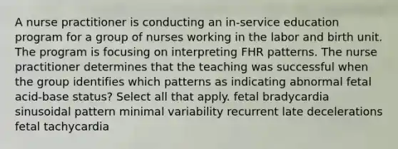 A nurse practitioner is conducting an in-service education program for a group of nurses working in the labor and birth unit. The program is focusing on interpreting FHR patterns. The nurse practitioner determines that the teaching was successful when the group identifies which patterns as indicating abnormal fetal acid-base status? Select all that apply. fetal bradycardia sinusoidal pattern minimal variability recurrent late decelerations fetal tachycardia