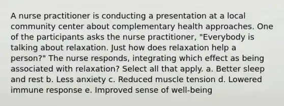 A nurse practitioner is conducting a presentation at a local community center about complementary health approaches. One of the participants asks the nurse practitioner, "Everybody is talking about relaxation. Just how does relaxation help a person?" The nurse responds, integrating which effect as being associated with relaxation? Select all that apply. a. Better sleep and rest b. Less anxiety c. Reduced muscle tension d. Lowered immune response e. Improved sense of well-being