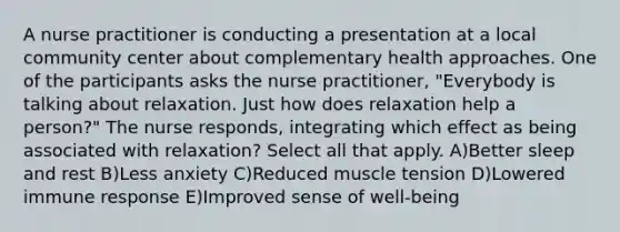 A nurse practitioner is conducting a presentation at a local community center about complementary health approaches. One of the participants asks the nurse practitioner, "Everybody is talking about relaxation. Just how does relaxation help a person?" The nurse responds, integrating which effect as being associated with relaxation? Select all that apply. A)Better sleep and rest B)Less anxiety C)Reduced muscle tension D)Lowered immune response E)Improved sense of well-being