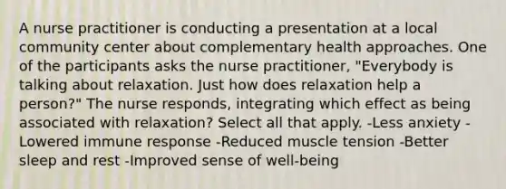 A nurse practitioner is conducting a presentation at a local community center about complementary health approaches. One of the participants asks the nurse practitioner, "Everybody is talking about relaxation. Just how does relaxation help a person?" The nurse responds, integrating which effect as being associated with relaxation? Select all that apply. -Less anxiety -Lowered immune response -Reduced muscle tension -Better sleep and rest -Improved sense of well-being