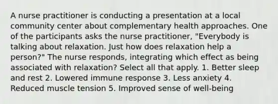 A nurse practitioner is conducting a presentation at a local community center about complementary health approaches. One of the participants asks the nurse practitioner, "Everybody is talking about relaxation. Just how does relaxation help a person?" The nurse responds, integrating which effect as being associated with relaxation? Select all that apply. 1. Better sleep and rest 2. Lowered immune response 3. Less anxiety 4. Reduced muscle tension 5. Improved sense of well-being