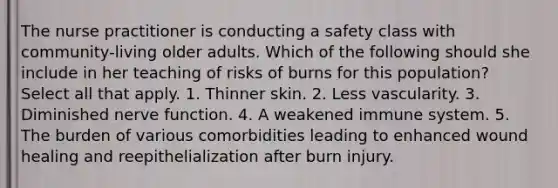 The nurse practitioner is conducting a safety class with community-living older adults. Which of the following should she include in her teaching of risks of burns for this population? Select all that apply. 1. Thinner skin. 2. Less vascularity. 3. Diminished nerve function. 4. A weakened immune system. 5. The burden of various comorbidities leading to enhanced wound healing and reepithelialization after burn injury.