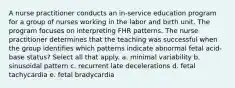 A nurse practitioner conducts an in-service education program for a group of nurses working in the labor and birth unit. The program focuses on interpreting FHR patterns. The nurse practitioner determines that the teaching was successful when the group identifies which patterns indicate abnormal fetal acid-base status? Select all that apply. a. minimal variability b. sinusoidal pattern c. recurrent late decelerations d. fetal tachycardia e. fetal bradycardia