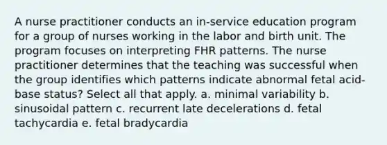 A nurse practitioner conducts an in-service education program for a group of nurses working in the labor and birth unit. The program focuses on interpreting FHR patterns. The nurse practitioner determines that the teaching was successful when the group identifies which patterns indicate abnormal fetal acid-base status? Select all that apply. a. minimal variability b. sinusoidal pattern c. recurrent late decelerations d. fetal tachycardia e. fetal bradycardia