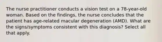 The nurse practitioner conducts a vision test on a 78-year-old woman. Based on the findings, the nurse concludes that the patient has age-related macular degeneration (AMD). What are the signs/symptoms consistent with this diagnosis? Select all that apply.