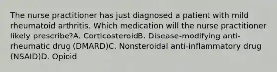 The nurse practitioner has just diagnosed a patient with mild rheumatoid arthritis. Which medication will the nurse practitioner likely prescribe?A. CorticosteroidB. Disease-modifying anti-rheumatic drug (DMARD)C. Nonsteroidal anti-inflammatory drug (NSAID)D. Opioid