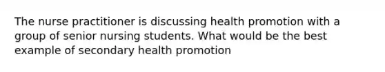 The nurse practitioner is discussing health promotion with a group of senior nursing students. What would be the best example of secondary health promotion