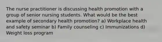 The nurse practitioner is discussing health promotion with a group of senior nursing students. What would be the best example of secondary health promotion? a) Workplace health and safety seminar b) Family counseling c) Immunizations d) Weight loss program