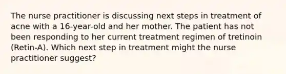 The nurse practitioner is discussing next steps in treatment of acne with a 16-year-old and her mother. The patient has not been responding to her current treatment regimen of tretinoin (Retin-A). Which next step in treatment might the nurse practitioner suggest?